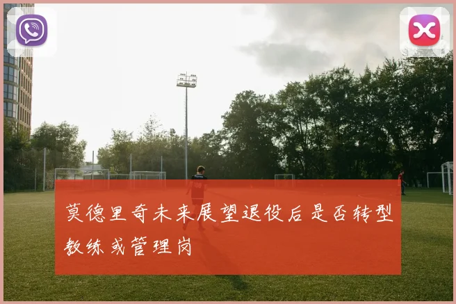 莫德里奇未来展望退役后是否转型教练或管理岗