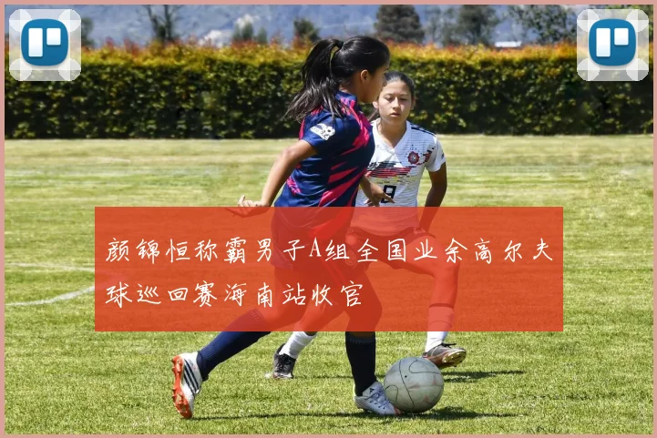 颜锦恒称霸男子A组全国业余高尔夫球巡回赛海南站收官